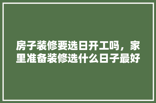 房子装修要选日开工吗，家里准备装修选什么日子最好。 房子装修要选日开工吗，家里准备装修选什么日子最好。 二手房