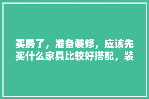 买房了，准备装修，应该先买什么家具比较好搭配，装修后客厅准备买什么东西。 买房了，准备装修，应该先买什么家具比较好搭配，装修后客厅准备买什么东西。 买房须知