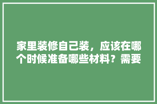 家里装修自己装，应该在哪个时候准备哪些材料？需要几个月时间，装修完打扫需要准备什么东西。 家里装修自己装，应该在哪个时候准备哪些材料？需要几个月时间，装修完打扫需要准备什么东西。 二手房