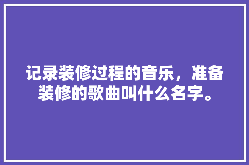 记录装修过程的音乐，准备装修的歌曲叫什么名字。 记录装修过程的音乐，准备装修的歌曲叫什么名字。 装修知识