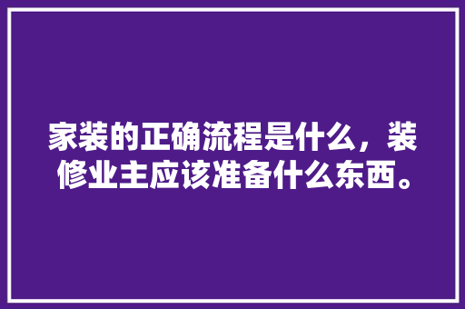 家装的正确流程是什么，装修业主应该准备什么东西。 家装的正确流程是什么，装修业主应该准备什么东西。 家居设计