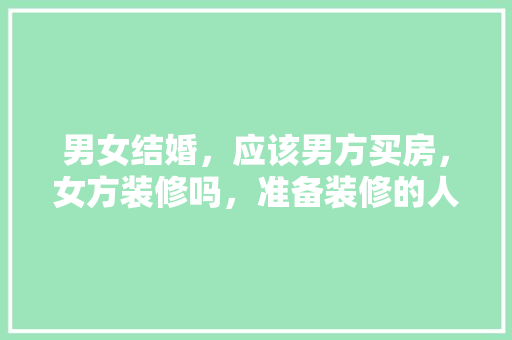 男女结婚，应该男方买房，女方装修吗，准备装修的人都在想什么呢。 男女结婚，应该男方买房，女方装修吗，准备装修的人都在想什么呢。 二手房