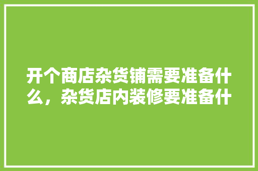 开个商店杂货铺需要准备什么，杂货店内装修要准备什么东西。 开个商店杂货铺需要准备什么，杂货店内装修要准备什么东西。 买房须知