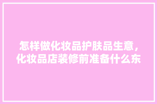 怎样做化妆品护肤品生意，化妆品店装修前准备什么东西。 怎样做化妆品护肤品生意，化妆品店装修前准备什么东西。 买房须知