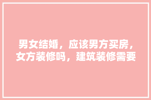 男女结婚，应该男方买房，女方装修吗，建筑装修需要准备什么材料。 男女结婚，应该男方买房，女方装修吗，建筑装修需要准备什么材料。 家居装饰