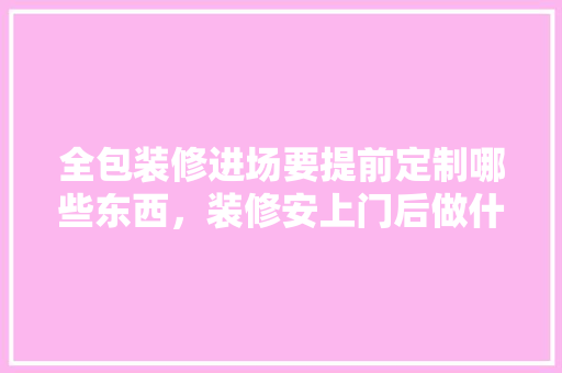 全包装修进场要提前定制哪些东西，装修安上门后做什么准备工作。 全包装修进场要提前定制哪些东西，装修安上门后做什么准备工作。 家居装饰