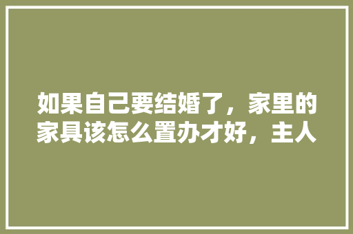 如果自己要结婚了，家里的家具该怎么置办才好，主人装修需要准备什么东西。 如果自己要结婚了，家里的家具该怎么置办才好，主人装修需要准备什么东西。 装修知识