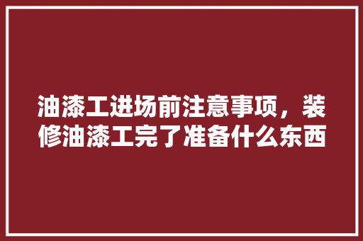 油漆工进场前注意事项，装修油漆工完了准备什么东西。 油漆工进场前注意事项，装修油漆工完了准备什么东西。 二手房