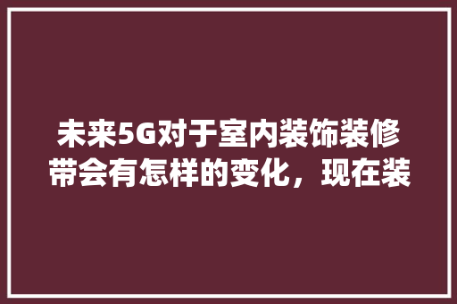 未来5G对于室内装饰装修带会有怎样的变化，现在装修房子有什么要为5g准备的。 未来5G对于室内装饰装修带会有怎样的变化，现在装修房子有什么要为5g准备的。 家居设计