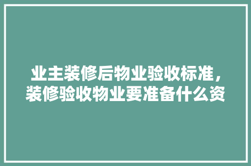业主装修后物业验收标准，装修验收物业要准备什么资料。 业主装修后物业验收标准，装修验收物业要准备什么资料。 家居装饰