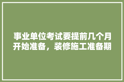事业单位考试要提前几个月开始准备，装修施工准备期是什么意思。 事业单位考试要提前几个月开始准备，装修施工准备期是什么意思。 家居装饰