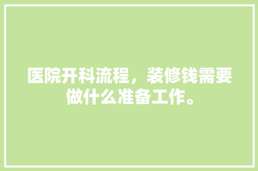 医院开科流程，装修钱需要做什么准备工作。 医院开科流程，装修钱需要做什么准备工作。 买房须知