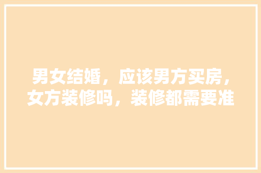 男女结婚，应该男方买房，女方装修吗，装修都需要准备些什么东西。 男女结婚，应该男方买房，女方装修吗，装修都需要准备些什么东西。 家居装饰