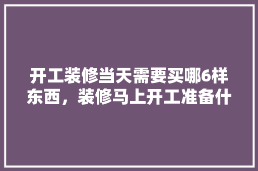 开工装修当天需要买哪6样东西，装修马上开工准备什么材料。 开工装修当天需要买哪6样东西，装修马上开工准备什么材料。 买房须知