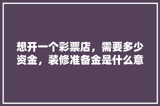 想开一个彩票店，需要多少资金，装修准备金是什么意思呀怎么算。 想开一个彩票店，需要多少资金，装修准备金是什么意思呀怎么算。 家居装饰