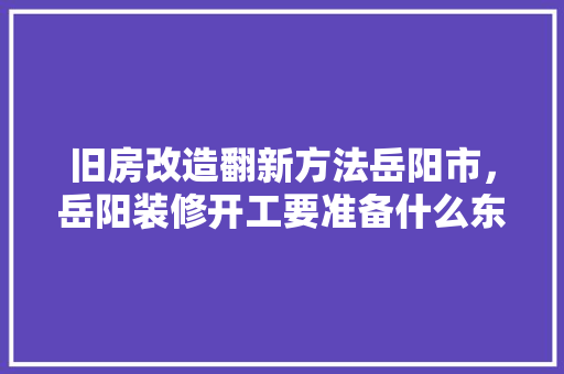 旧房改造翻新方法岳阳市，岳阳装修开工要准备什么东西。 旧房改造翻新方法岳阳市，岳阳装修开工要准备什么东西。 家居设计
