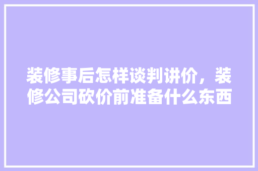 装修事后怎样谈判讲价，装修公司砍价前准备什么东西。 装修事后怎样谈判讲价，装修公司砍价前准备什么东西。 装修知识