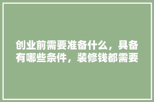 创业前需要准备什么，具备有哪些条件，装修钱都需要准备什么呢图片。 创业前需要准备什么，具备有哪些条件，装修钱都需要准备什么呢图片。 家居设计