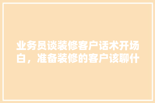 业务员谈装修客户话术开场白，准备装修的客户该聊什么话题。 业务员谈装修客户话术开场白，准备装修的客户该聊什么话题。 家居装饰