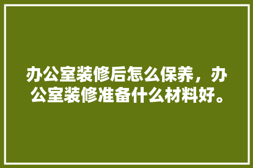 办公室装修后怎么保养，办公室装修准备什么材料好。 办公室装修后怎么保养，办公室装修准备什么材料好。 买房须知