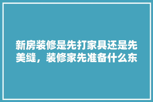 新房装修是先打家具还是先美缝，装修家先准备什么东西。 新房装修是先打家具还是先美缝，装修家先准备什么东西。 买房须知