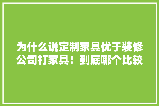 为什么说定制家具优于装修公司打家具！到底哪个比较好啊，准备装修先准备什么家具呢。 为什么说定制家具优于装修公司打家具！到底哪个比较好啊，准备装修先准备什么家具呢。 二手房