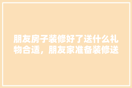 朋友房子装修好了送什么礼物合适，朋友家准备装修送什么礼物。 朋友房子装修好了送什么礼物合适，朋友家准备装修送什么礼物。 买房须知