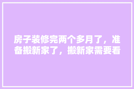 房子装修完两个多月了，准备搬新家了，搬新家需要看黄历吗，装修完房子需要准备什么东西。 房子装修完两个多月了，准备搬新家了，搬新家需要看黄历吗，装修完房子需要准备什么东西。 买房须知