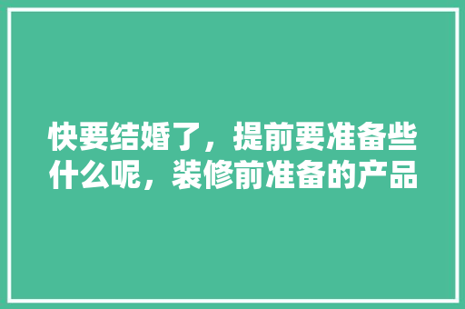 快要结婚了，提前要准备些什么呢，装修前准备的产品是什么意思。 快要结婚了，提前要准备些什么呢，装修前准备的产品是什么意思。 家居装饰