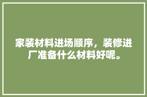 家装材料进场顺序，装修进厂准备什么材料好呢。 家装材料进场顺序，装修进厂准备什么材料好呢。 装修知识
