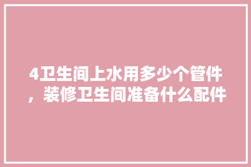 4卫生间上水用多少个管件，装修卫生间准备什么配件好。 4卫生间上水用多少个管件，装修卫生间准备什么配件好。 买房须知