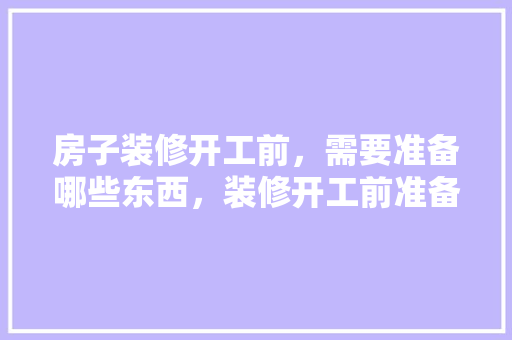 房子装修开工前，需要准备哪些东西，装修开工前准备什么工作呢。 房子装修开工前，需要准备哪些东西，装修开工前准备什么工作呢。 二手房
