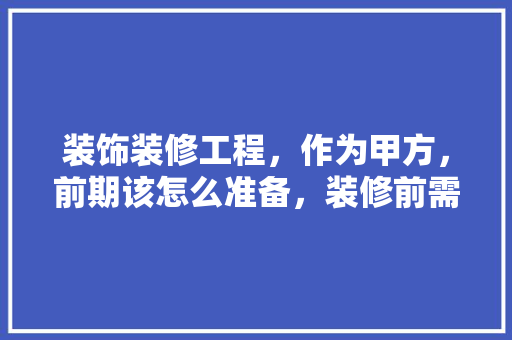 装饰装修工程，作为甲方，前期该怎么准备，装修前需要什么东西准备呢。 装饰装修工程，作为甲方，前期该怎么准备，装修前需要什么东西准备呢。 家居设计