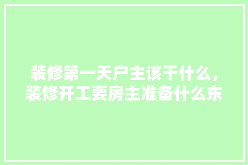 装修第一天户主该干什么，装修开工要房主准备什么东西。 装修第一天户主该干什么，装修开工要房主准备什么东西。 二手房