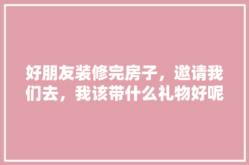 好朋友装修完房子，邀请我们去，我该带什么礼物好呢，装修完毕需要准备什么东西。 好朋友装修完房子，邀请我们去，我该带什么礼物好呢，装修完毕需要准备什么东西。 家居设计