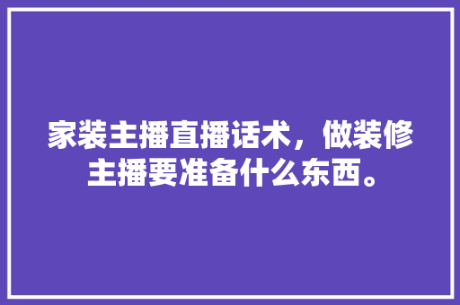 家装主播直播话术，做装修主播要准备什么东西。 家装主播直播话术，做装修主播要准备什么东西。 买房须知