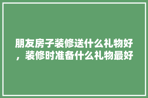 朋友房子装修送什么礼物好，装修时准备什么礼物最好呢。 朋友房子装修送什么礼物好，装修时准备什么礼物最好呢。 买房须知