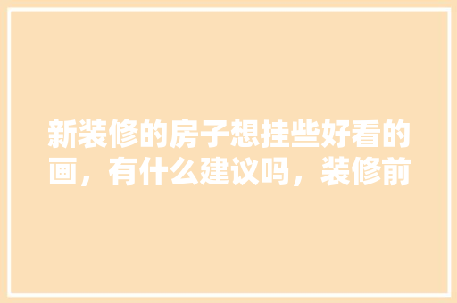 新装修的房子想挂些好看的画，有什么建议吗，装修前准备什么图纸好。 新装修的房子想挂些好看的画，有什么建议吗，装修前准备什么图纸好。 二手房