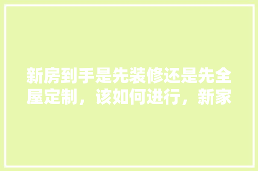 新房到手是先装修还是先全屋定制，该如何进行，新家装修准备什么东西好。 新房到手是先装修还是先全屋定制，该如何进行，新家装修准备什么东西好。 家居装饰