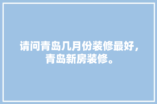 请问青岛几月份装修最好，青岛新房装修。 请问青岛几月份装修最好，青岛新房装修。 买房须知