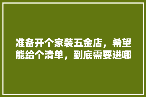 准备开个家装五金店，希望能给个清单，到底需要进哪些货，谢谢各位，装修房前做什么准备好呢。 准备开个家装五金店，希望能给个清单，到底需要进哪些货，谢谢各位，装修房前做什么准备好呢。 装修知识