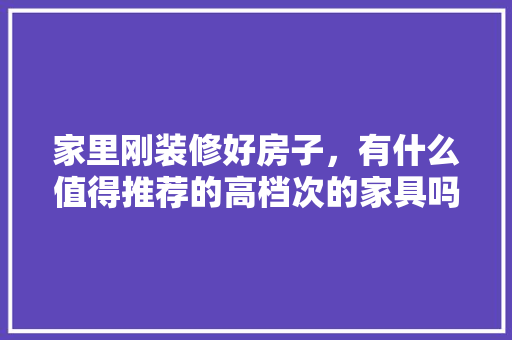 家里刚装修好房子，有什么值得推荐的高档次的家具吗，装修家要准备什么家具好呢。 家里刚装修好房子，有什么值得推荐的高档次的家具吗，装修家要准备什么家具好呢。 装修知识