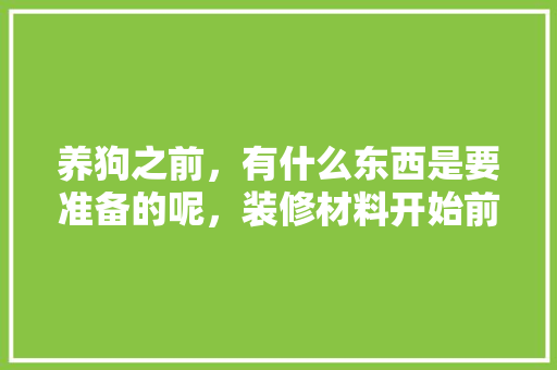 养狗之前，有什么东西是要准备的呢，装修材料开始前准备什么东西。 养狗之前，有什么东西是要准备的呢，装修材料开始前准备什么东西。 装修知识