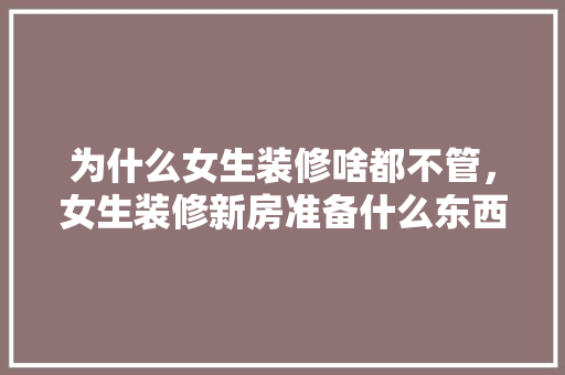 为什么女生装修啥都不管，女生装修新房准备什么东西好。 为什么女生装修啥都不管，女生装修新房准备什么东西好。 二手房