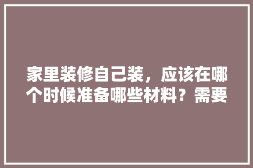 家里装修自己装，应该在哪个时候准备哪些材料？需要几个月时间，家中装修要准备什么东西呢。 家里装修自己装，应该在哪个时候准备哪些材料？需要几个月时间，家中装修要准备什么东西呢。 买房须知