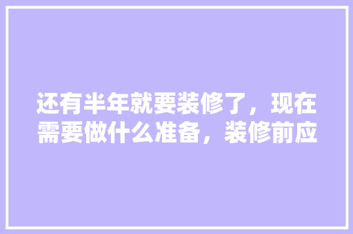 还有半年就要装修了，现在需要做什么准备，装修前应做些什么准备工作。 还有半年就要装修了，现在需要做什么准备，装修前应做些什么准备工作。 家居设计