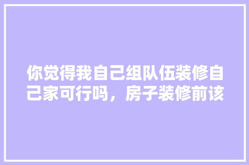 你觉得我自己组队伍装修自己家可行吗，房子装修前该准备什么东西。 你觉得我自己组队伍装修自己家可行吗，房子装修前该准备什么东西。 买房须知