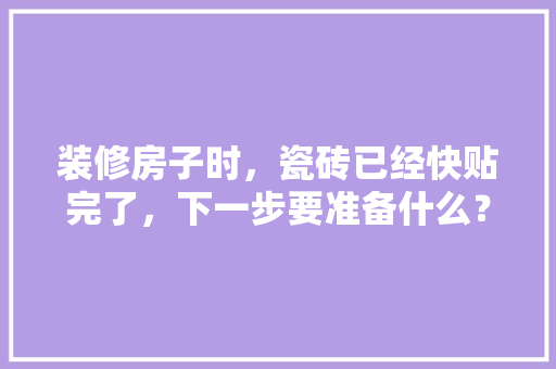 装修房子时，瓷砖已经快贴完了，下一步要准备什么？注意哪些，装修期间需要准备什么材料。 装修房子时，瓷砖已经快贴完了，下一步要准备什么？注意哪些，装修期间需要准备什么材料。 家居装饰