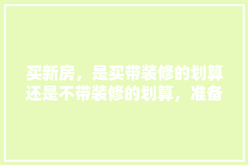 买新房，是买带装修的划算还是不带装修的划算，准备装修时应注意什么事项。 买新房，是买带装修的划算还是不带装修的划算，准备装修时应注意什么事项。 家居装饰