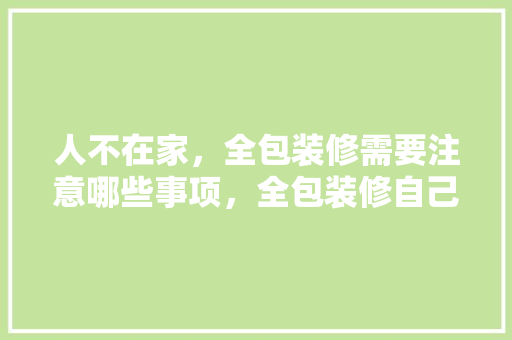 人不在家，全包装修需要注意哪些事项，全包装修自己要准备什么东西。 人不在家，全包装修需要注意哪些事项，全包装修自己要准备什么东西。 家居装饰